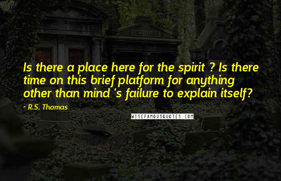 R.S. Thomas Quotes: Is there a place here for the spirit ? Is there time on this brief platform for anything other than mind 's failure to explain itself?