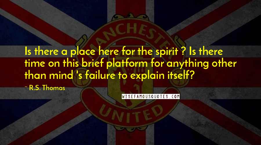 R.S. Thomas Quotes: Is there a place here for the spirit ? Is there time on this brief platform for anything other than mind 's failure to explain itself?