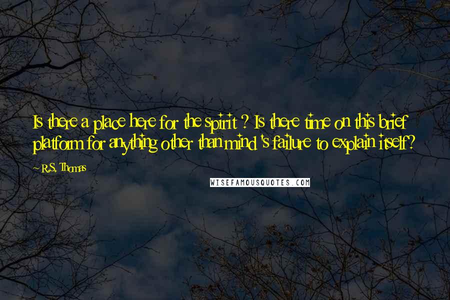 R.S. Thomas Quotes: Is there a place here for the spirit ? Is there time on this brief platform for anything other than mind 's failure to explain itself?