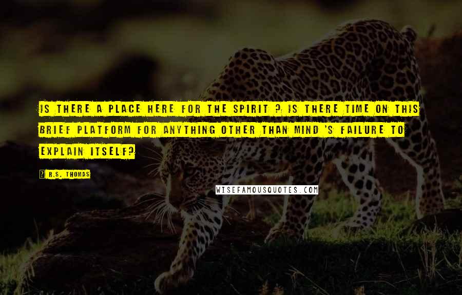 R.S. Thomas Quotes: Is there a place here for the spirit ? Is there time on this brief platform for anything other than mind 's failure to explain itself?