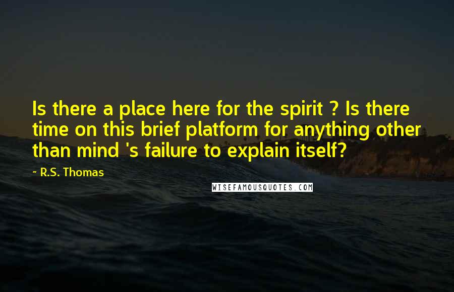 R.S. Thomas Quotes: Is there a place here for the spirit ? Is there time on this brief platform for anything other than mind 's failure to explain itself?