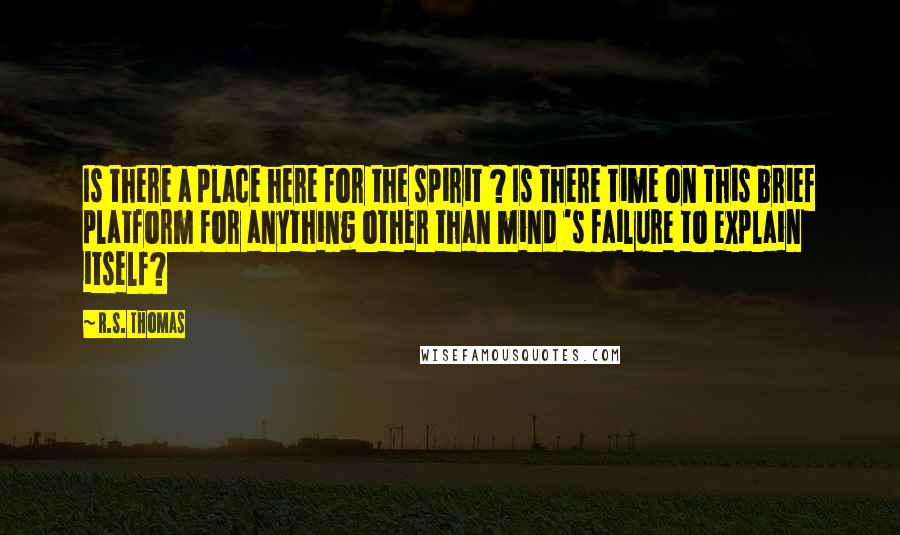 R.S. Thomas Quotes: Is there a place here for the spirit ? Is there time on this brief platform for anything other than mind 's failure to explain itself?