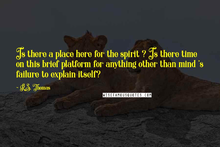 R.S. Thomas Quotes: Is there a place here for the spirit ? Is there time on this brief platform for anything other than mind 's failure to explain itself?