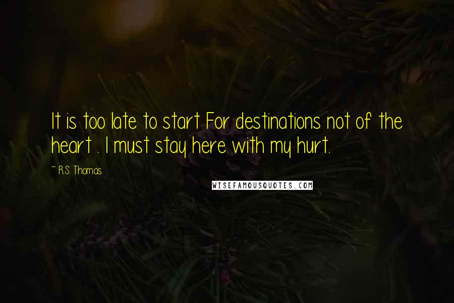 R.S. Thomas Quotes: It is too late to start For destinations not of the heart . I must stay here with my hurt.