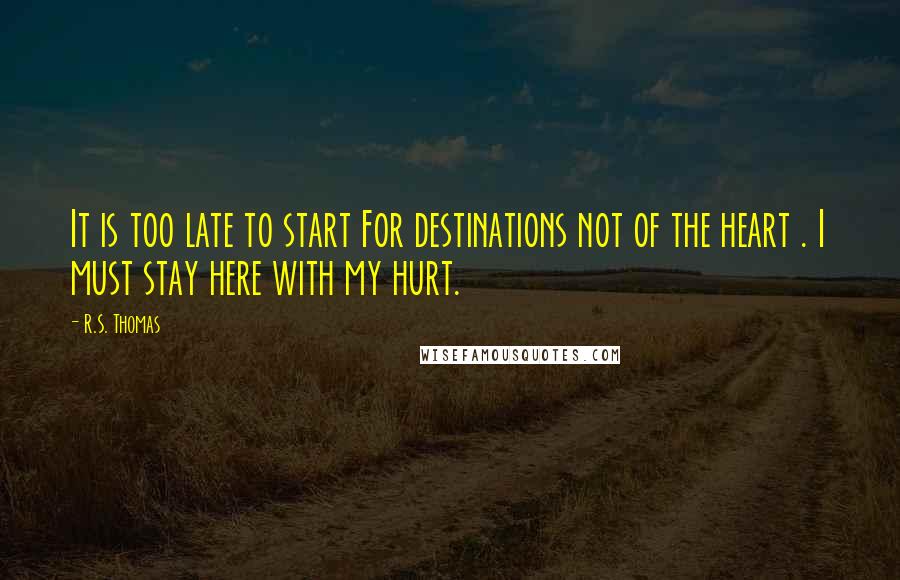 R.S. Thomas Quotes: It is too late to start For destinations not of the heart . I must stay here with my hurt.