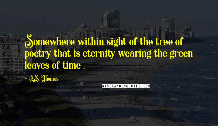 R.S. Thomas Quotes: Somewhere within sight of the tree of poetry that is eternity wearing the green leaves of time .