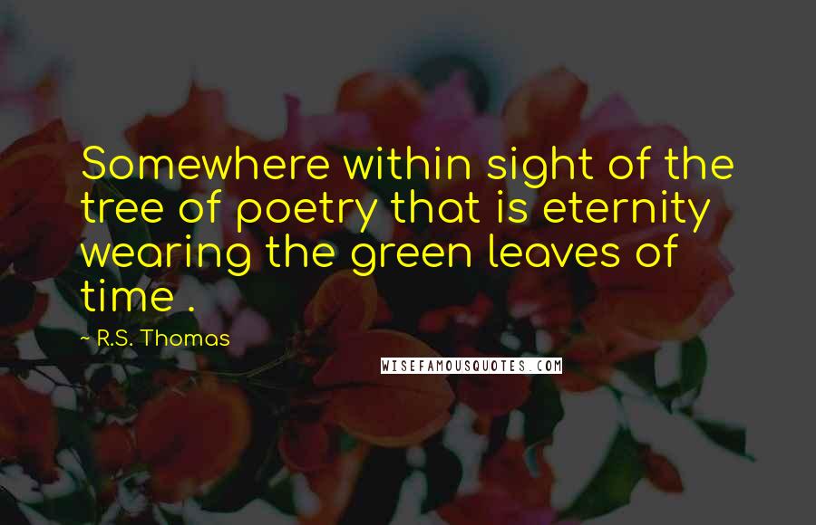 R.S. Thomas Quotes: Somewhere within sight of the tree of poetry that is eternity wearing the green leaves of time .