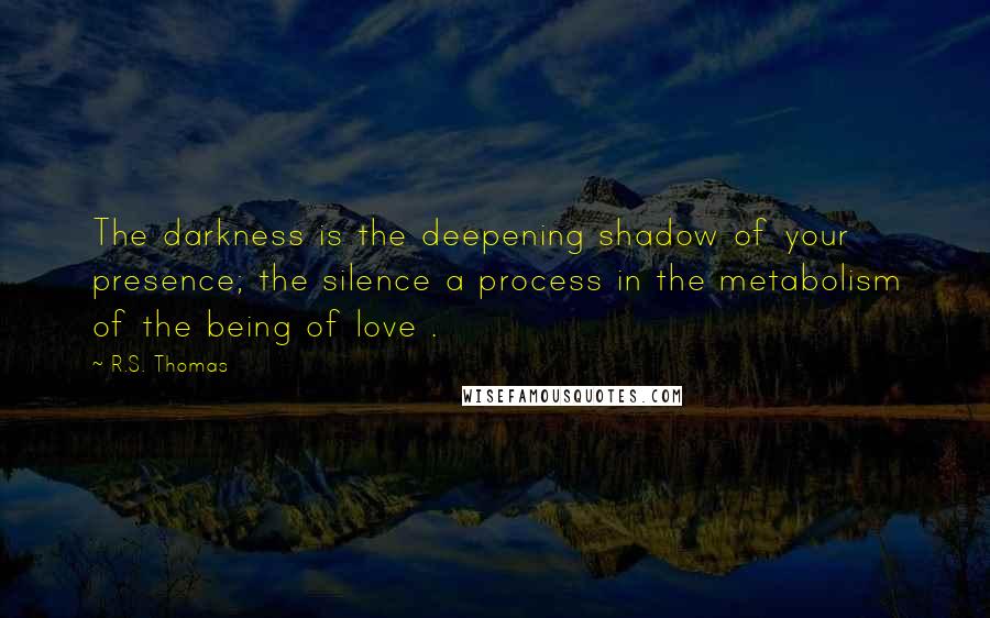 R.S. Thomas Quotes: The darkness is the deepening shadow of your presence; the silence a process in the metabolism of the being of love .