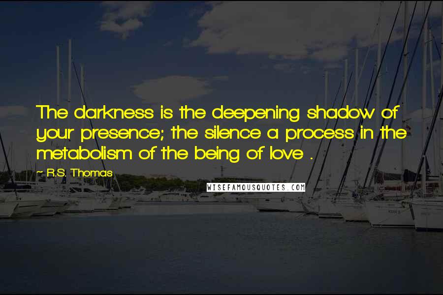 R.S. Thomas Quotes: The darkness is the deepening shadow of your presence; the silence a process in the metabolism of the being of love .