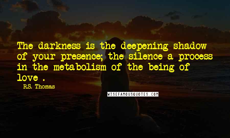 R.S. Thomas Quotes: The darkness is the deepening shadow of your presence; the silence a process in the metabolism of the being of love .