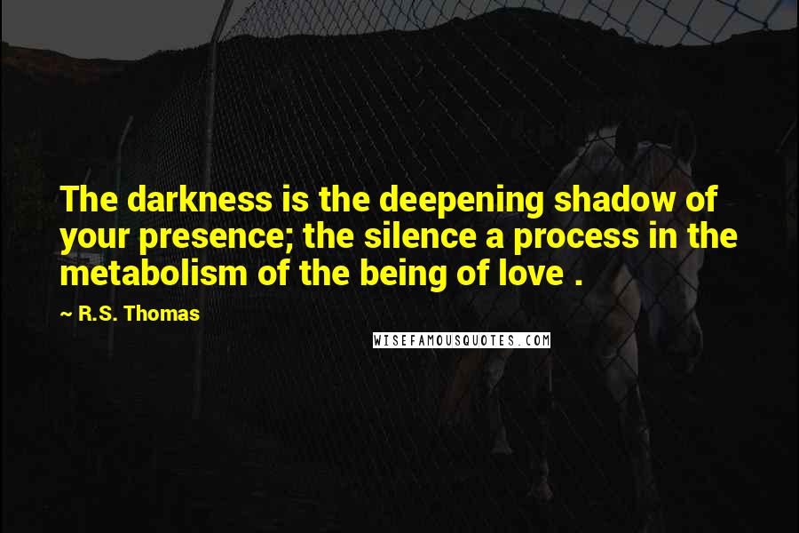 R.S. Thomas Quotes: The darkness is the deepening shadow of your presence; the silence a process in the metabolism of the being of love .