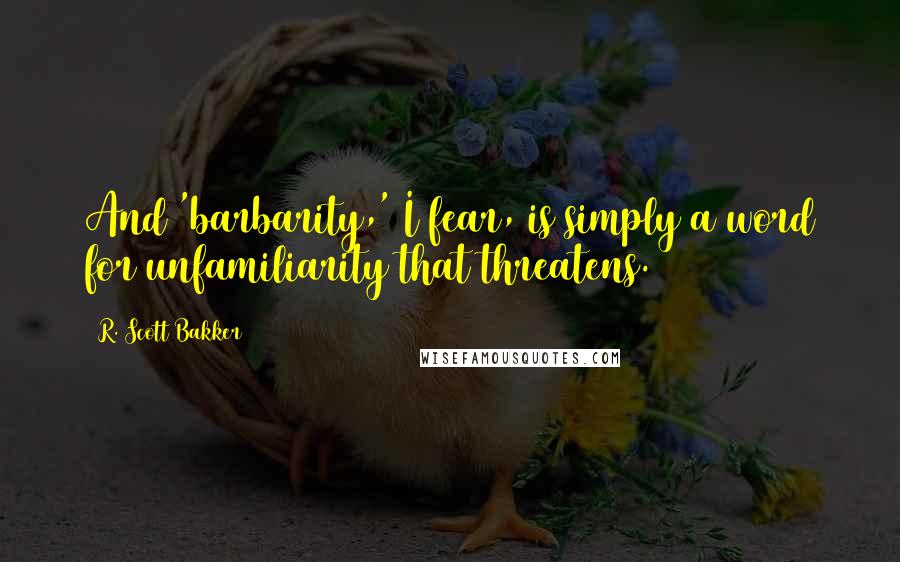 R. Scott Bakker Quotes: And 'barbarity,' I fear, is simply a word for unfamiliarity that threatens.