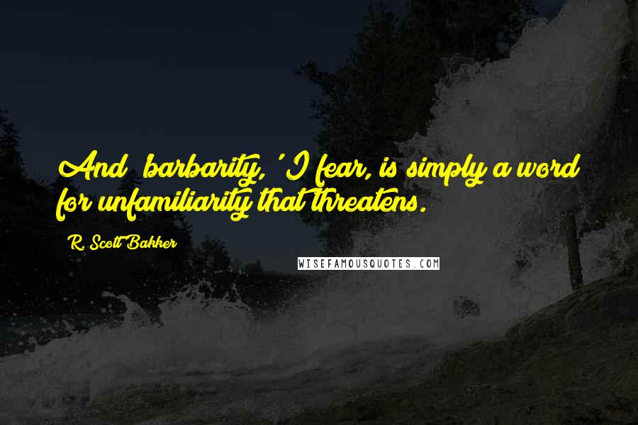 R. Scott Bakker Quotes: And 'barbarity,' I fear, is simply a word for unfamiliarity that threatens.