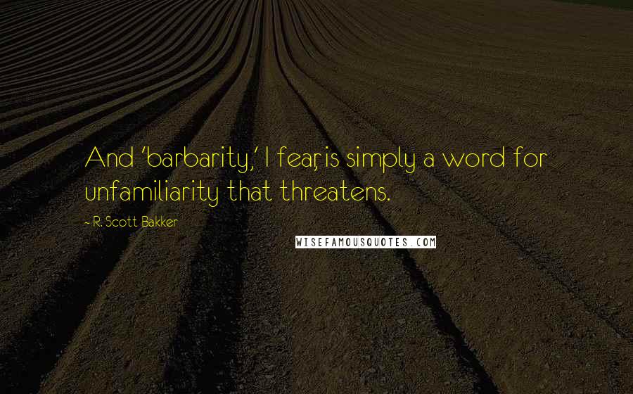 R. Scott Bakker Quotes: And 'barbarity,' I fear, is simply a word for unfamiliarity that threatens.