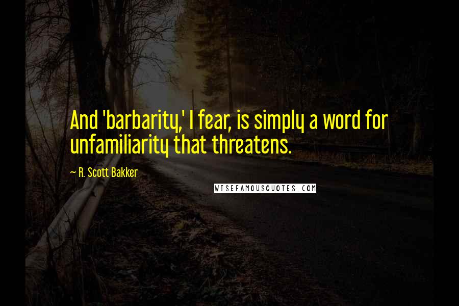 R. Scott Bakker Quotes: And 'barbarity,' I fear, is simply a word for unfamiliarity that threatens.