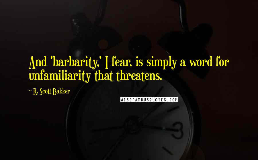 R. Scott Bakker Quotes: And 'barbarity,' I fear, is simply a word for unfamiliarity that threatens.