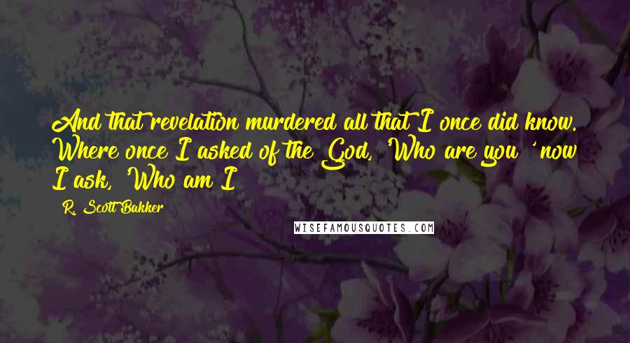 R. Scott Bakker Quotes: And that revelation murdered all that I once did know. Where once I asked of the God, 'Who are you?' now I ask, 'Who am I?