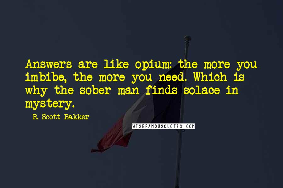 R. Scott Bakker Quotes: Answers are like opium: the more you imbibe, the more you need. Which is why the sober man finds solace in mystery.