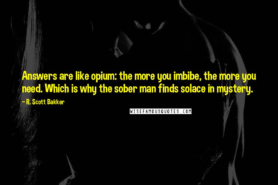 R. Scott Bakker Quotes: Answers are like opium: the more you imbibe, the more you need. Which is why the sober man finds solace in mystery.