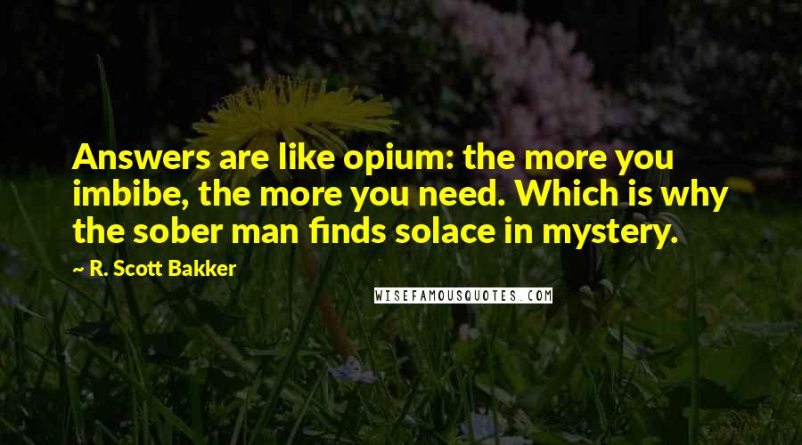 R. Scott Bakker Quotes: Answers are like opium: the more you imbibe, the more you need. Which is why the sober man finds solace in mystery.