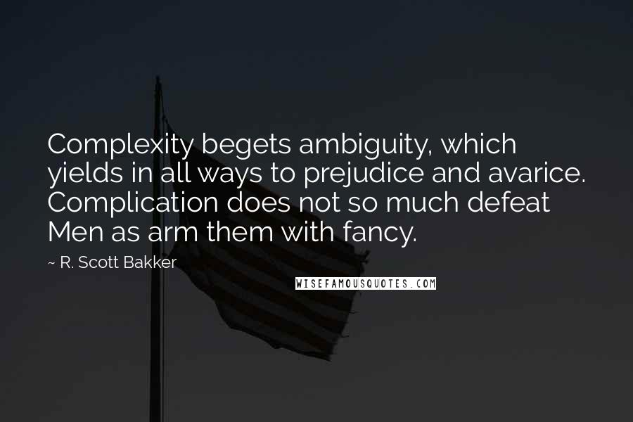 R. Scott Bakker Quotes: Complexity begets ambiguity, which yields in all ways to prejudice and avarice. Complication does not so much defeat Men as arm them with fancy.