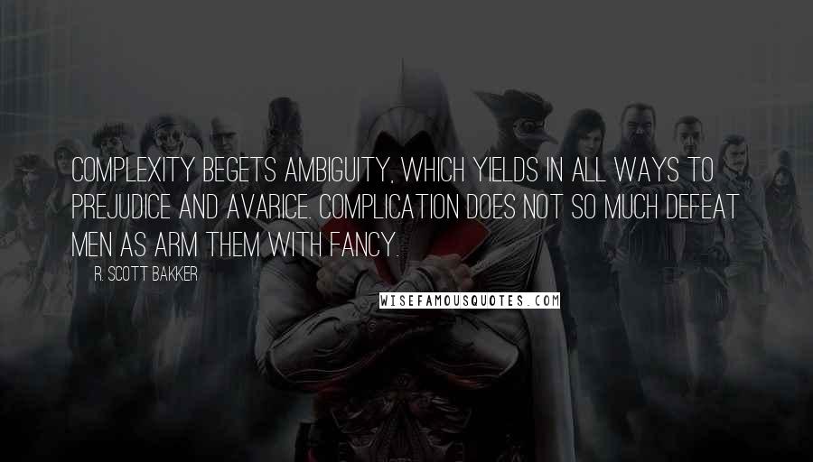 R. Scott Bakker Quotes: Complexity begets ambiguity, which yields in all ways to prejudice and avarice. Complication does not so much defeat Men as arm them with fancy.