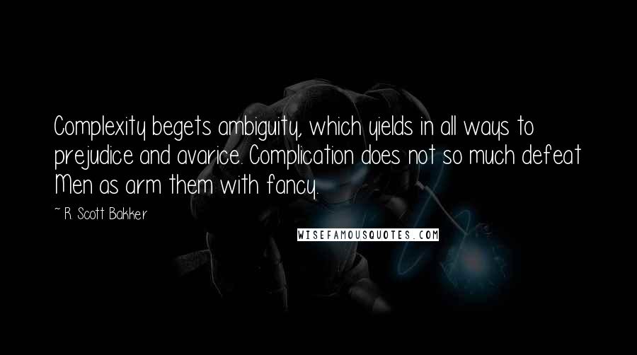 R. Scott Bakker Quotes: Complexity begets ambiguity, which yields in all ways to prejudice and avarice. Complication does not so much defeat Men as arm them with fancy.