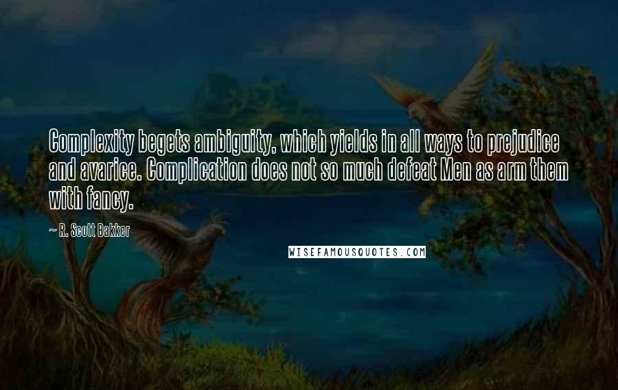 R. Scott Bakker Quotes: Complexity begets ambiguity, which yields in all ways to prejudice and avarice. Complication does not so much defeat Men as arm them with fancy.