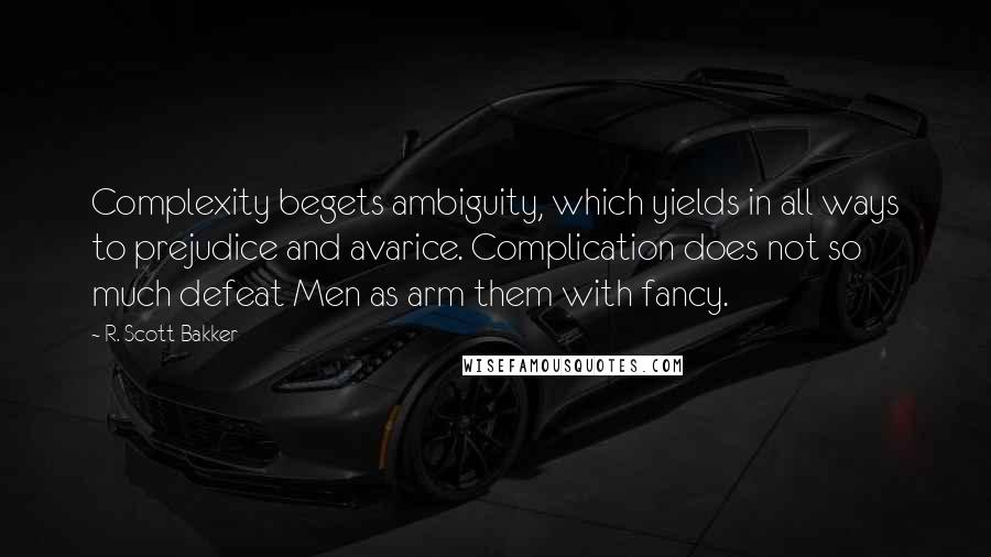 R. Scott Bakker Quotes: Complexity begets ambiguity, which yields in all ways to prejudice and avarice. Complication does not so much defeat Men as arm them with fancy.