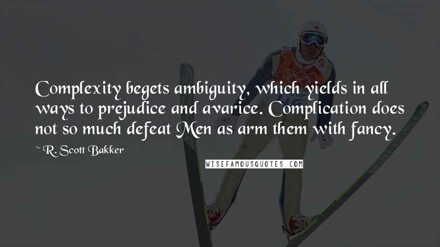 R. Scott Bakker Quotes: Complexity begets ambiguity, which yields in all ways to prejudice and avarice. Complication does not so much defeat Men as arm them with fancy.