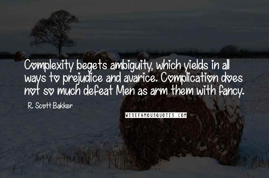 R. Scott Bakker Quotes: Complexity begets ambiguity, which yields in all ways to prejudice and avarice. Complication does not so much defeat Men as arm them with fancy.