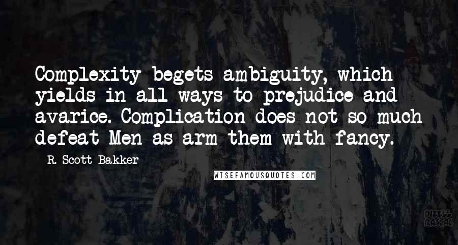 R. Scott Bakker Quotes: Complexity begets ambiguity, which yields in all ways to prejudice and avarice. Complication does not so much defeat Men as arm them with fancy.