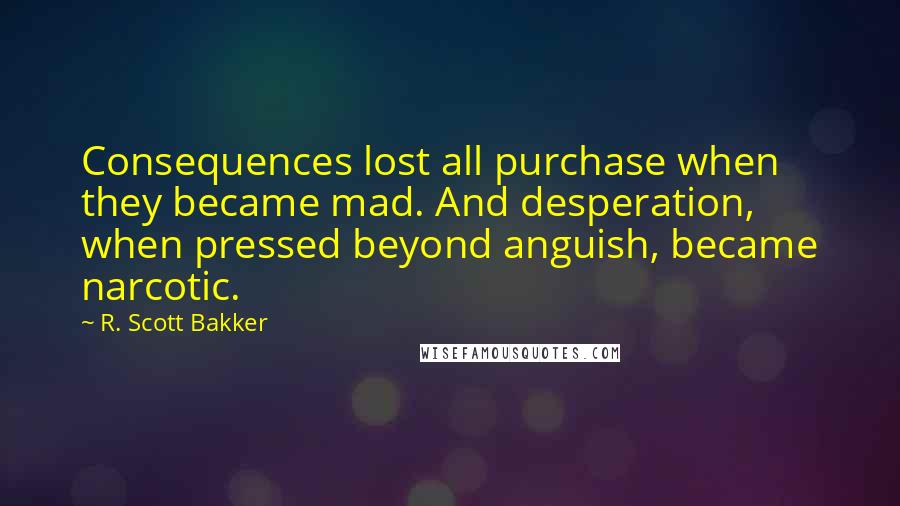 R. Scott Bakker Quotes: Consequences lost all purchase when they became mad. And desperation, when pressed beyond anguish, became narcotic.