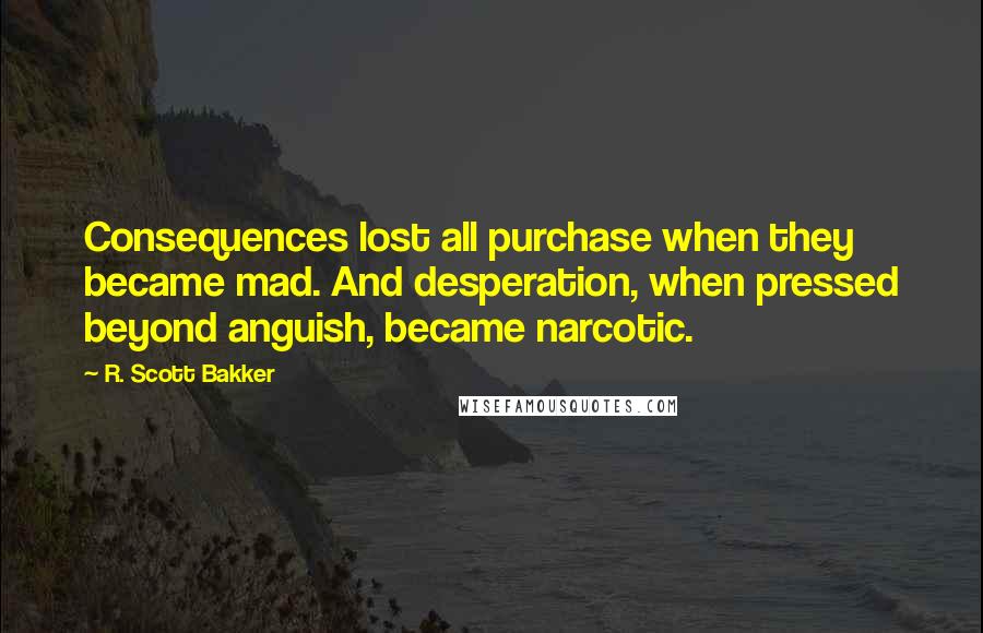 R. Scott Bakker Quotes: Consequences lost all purchase when they became mad. And desperation, when pressed beyond anguish, became narcotic.