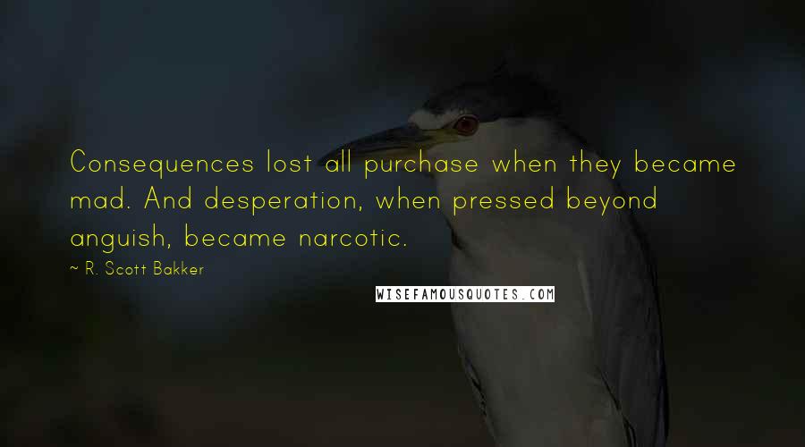 R. Scott Bakker Quotes: Consequences lost all purchase when they became mad. And desperation, when pressed beyond anguish, became narcotic.