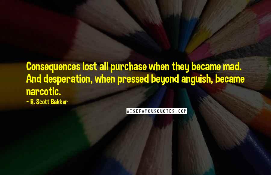 R. Scott Bakker Quotes: Consequences lost all purchase when they became mad. And desperation, when pressed beyond anguish, became narcotic.