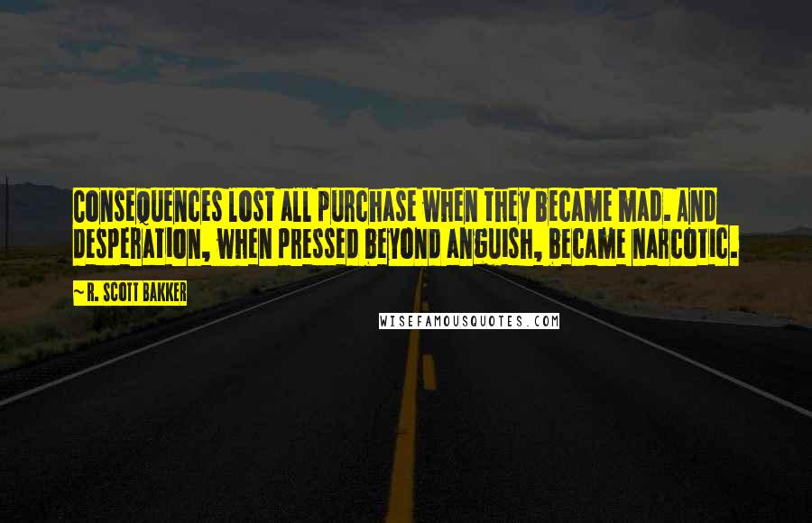 R. Scott Bakker Quotes: Consequences lost all purchase when they became mad. And desperation, when pressed beyond anguish, became narcotic.