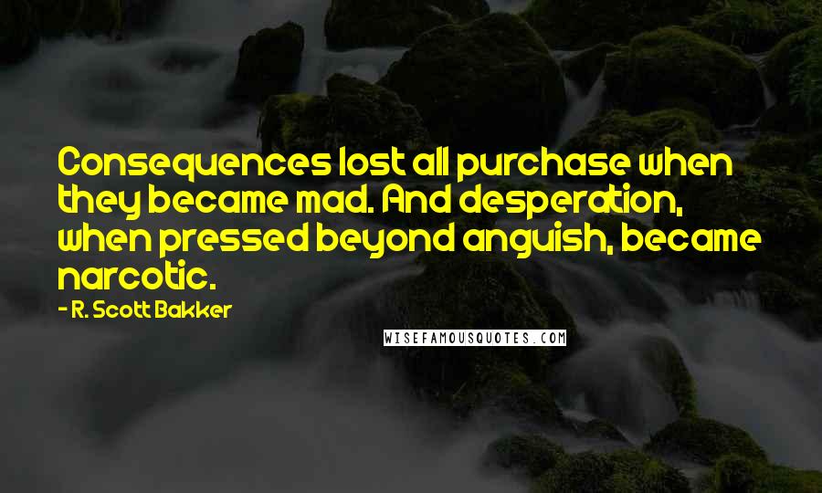 R. Scott Bakker Quotes: Consequences lost all purchase when they became mad. And desperation, when pressed beyond anguish, became narcotic.