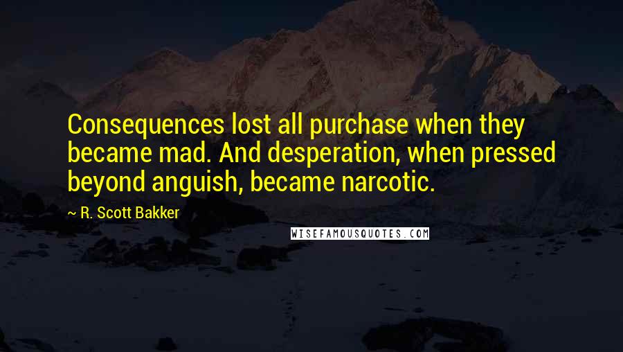 R. Scott Bakker Quotes: Consequences lost all purchase when they became mad. And desperation, when pressed beyond anguish, became narcotic.