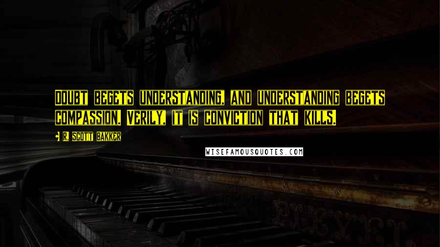 R. Scott Bakker Quotes: Doubt begets understanding, and understanding begets compassion. Verily, it is conviction that kills.