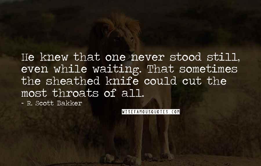 R. Scott Bakker Quotes: He knew that one never stood still, even while waiting. That sometimes the sheathed knife could cut the most throats of all.