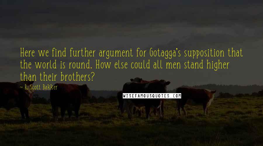 R. Scott Bakker Quotes: Here we find further argument for Gotagga's supposition that the world is round. How else could all men stand higher than their brothers?