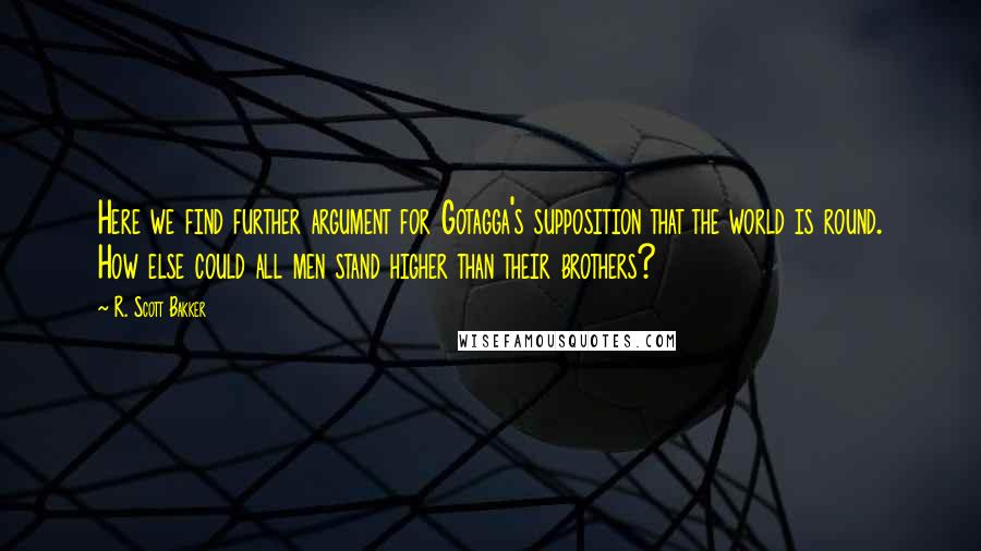 R. Scott Bakker Quotes: Here we find further argument for Gotagga's supposition that the world is round. How else could all men stand higher than their brothers?