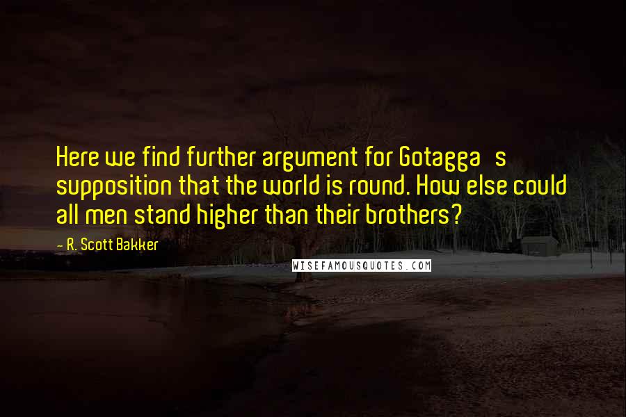 R. Scott Bakker Quotes: Here we find further argument for Gotagga's supposition that the world is round. How else could all men stand higher than their brothers?