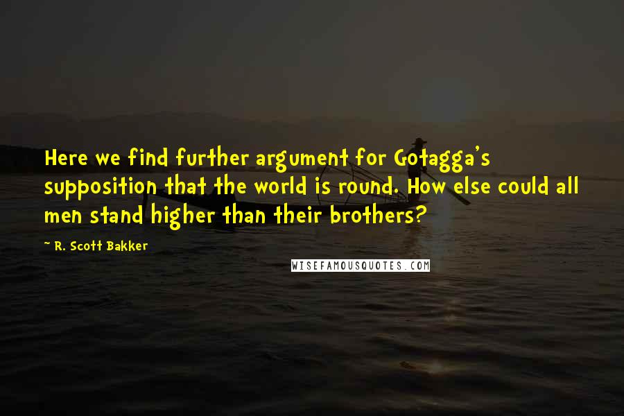 R. Scott Bakker Quotes: Here we find further argument for Gotagga's supposition that the world is round. How else could all men stand higher than their brothers?