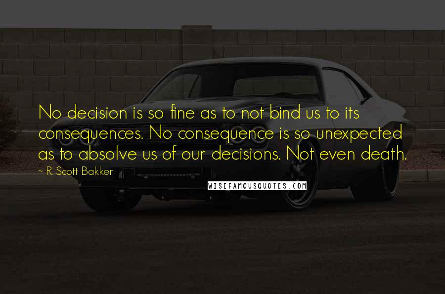 R. Scott Bakker Quotes: No decision is so fine as to not bind us to its consequences. No consequence is so unexpected as to absolve us of our decisions. Not even death.