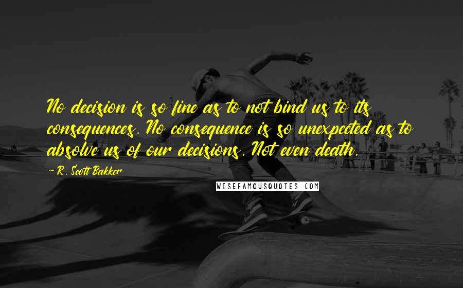 R. Scott Bakker Quotes: No decision is so fine as to not bind us to its consequences. No consequence is so unexpected as to absolve us of our decisions. Not even death.