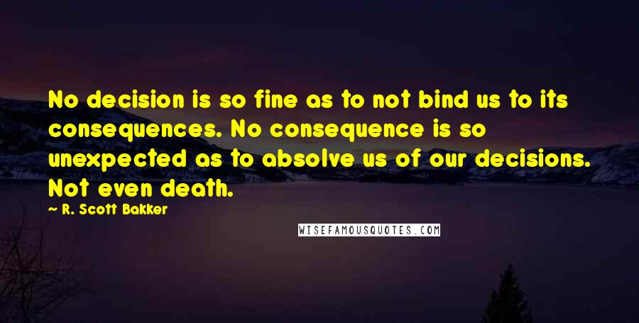 R. Scott Bakker Quotes: No decision is so fine as to not bind us to its consequences. No consequence is so unexpected as to absolve us of our decisions. Not even death.