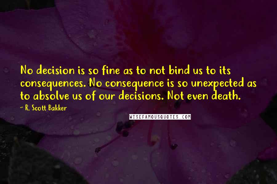 R. Scott Bakker Quotes: No decision is so fine as to not bind us to its consequences. No consequence is so unexpected as to absolve us of our decisions. Not even death.