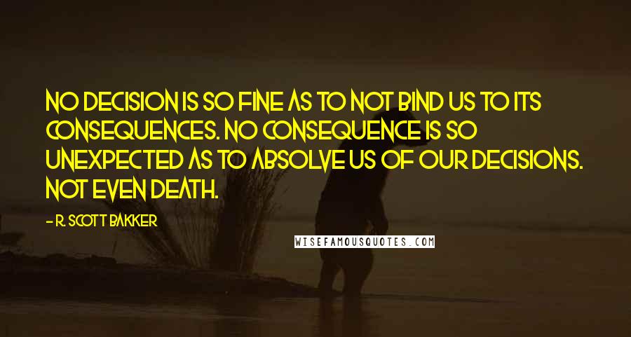 R. Scott Bakker Quotes: No decision is so fine as to not bind us to its consequences. No consequence is so unexpected as to absolve us of our decisions. Not even death.